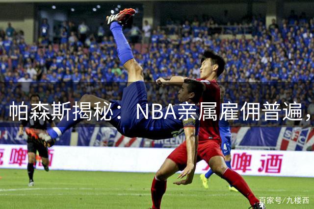 帕森斯揭秘：NBA亲属雇佣普遍，鲍尔默并非个例